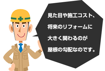 見た目や施工コスト、将来のリフォームに大きく関わるのが屋根の勾配なのです