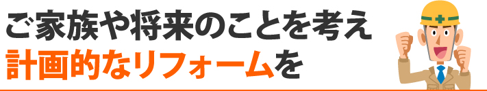 ご家族や将来のことを考え計画的なリフォームを