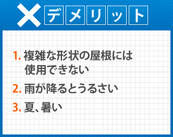 デメリットは複雑な形状の屋根には使用が出来ないこと。雨が降るとうるさく、夏は暑くなることです