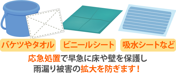 バケツやタオル、ビニールシート、吸水シートなどを使って早急に床や壁を保護し応急処置を行うことで、雨漏り被害の拡大を防ぎます！